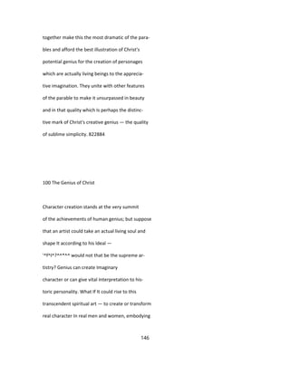 together make this the most dramatic of the para-
bles and afford the best illustration of Christ's
potential genius for the creation of personages
which are actually living beings to the apprecia-
tive imagination. They unite with other features
of the parable to make it unsurpassed in beauty
and in that quality which Is perhaps the distinc-
tive mark of Christ's creative genius — the quality
of sublime simplicity. 822884
100 The Genius of Christ
Character creation stands at the very summit
of the achievements of human genius; but suppose
that an artist could take an actual living soul and
shape It according to his Ideal —
'^f^l^?^^*^^ would not that be the supreme ar-
tistry? Genius can create Imaginary
character or can give vital Interpretation to his-
toric personality. What If It could rise to this
transcendent spiritual art — to create or transform
real character In real men and women, embodying
146
 