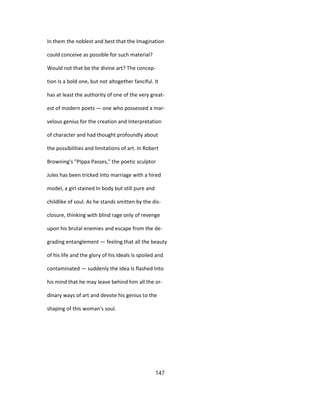 In them the noblest and best that the Imagination
could conceive as possible for such material?
Would not that be the divine art? The concep-
tion Is a bold one, but not altogether fanciful. It
has at least the authority of one of the very great-
est of modern poets — one who possessed a mar-
velous genius for the creation and Interpretation
of character and had thought profoundly about
the possibilities and limitations of art. In Robert
Browning's "PIppa Passes," the poetic sculptor
Jules has been tricked Into marriage with a hired
model, a girl stained In body but still pure and
childlike of soul. As he stands smitten by the dis-
closure, thinking with blind rage only of revenge
upon his brutal enemies and escape from the de-
grading entanglement — feeling that all the beauty
of his life and the glory of his Ideals Is spoiled and
contaminated — suddenly the Idea Is flashed Into
his mind that he may leave behind him all the or-
dinary ways of art and devote his genius to the
shaping of this woman's soul.
147
 