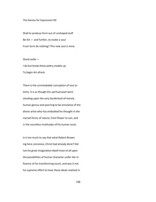 The Genius for Expression lOl
Shall to produce form out of unshaped stuff
Be Art — and further, to evoke a soul
From form be nothing? This new soul is mine.
Stand aside —
I do but break these paltry models up
To begin Art afresh.
There is the unmistakable conception of soul ar-
tistry. It is as though this spiritual poet were
standing upon the very borderland of merely
human genius and yearning to be emulative of the
divine artist who has embodied his thought in the
myriad forms of nature, from flower to sun, and
in the countless multitudes of his human souls.
Is it too much to say that what Robert Brown-
ing here conceives, Christ had already done? Did
not his great imagination dwell most of all upon
the possibilities of human character under the in-
fluence of his transforming touch, and was it not
his supreme effort to have these ideals realized in
148
 