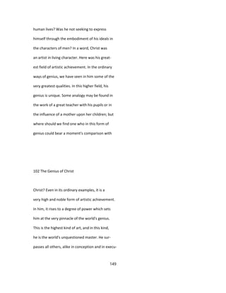 human lives? Was he not seeking to express
himself through the embodiment of his ideals in
the characters of men? In a word, Christ was
an artist in living character. Here was his great-
est field of artistic achievement. In the ordinary
ways of genius, we have seen in him some of the
very greatest qualities. In this higher field, his
genius is unique. Some analogy may be found in
the work of a great teacher with his pupils or in
the influence of a mother upon her children; but
where should we find one who in this form of
genius could bear a moment's comparison with
102 The Genius of Christ
Christ? Even in its ordinary examples, it is a
very high and noble form of artistic achievement.
In him, it rises to a degree of power which sets
him at the very pinnacle of the world's genius.
This is the highest kind of art, and in this kind,
he is the world's unquestioned master. He sur-
passes all others, alike in conception and in execu-
149
 