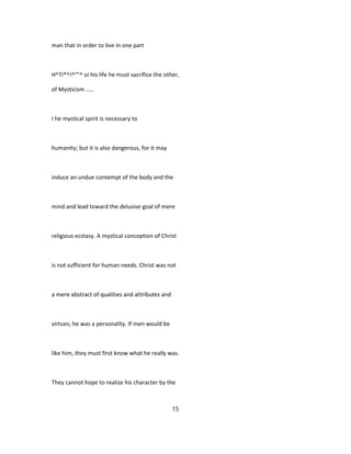 man that in order to live in one part
H^Ti*^!^°"^ oi his life he must sacrifice the other,
of Mysticism .....
I he mystical spirit is necessary to
humanity; but it is also dangerous, for it may
induce an undue contempt of the body and the
mind and lead toward the delusive goal of mere
religious ecstasy. A mystical conception of Christ
is not sufficient for human needs. Christ was not
a mere abstract of qualities and attributes and
virtues; he was a personality. If men would be
like him, they must first know what he really was.
They cannot hope to realize his character by the
15
 