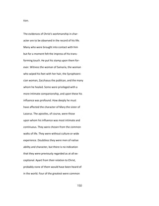 tion.
The evidences of Christ's workmanship in char-
acter are to be observed in the record of his life.
Many who were brought into contact with him
but for a moment felt the impress of his trans-
forming touch. He put his stamp upon them for-
ever. Witness the woman of Samaria, the woman
who wiped his feet with her hair, the Syrophoeni-
cian woman, Zacchasus the publican, and the many
whom he healed. Some were privileged with a
more intimate companionship, and upon these his
influence was profound. How deeply he must
have affected the character of Mary the sister of
Lazarus. The apostles, of course, were those
upon whom his influence was most intimate and
continuous. They were chosen from the common
walks of life. They were without culture or wide
experience. Doubtless they were men of native
ability and character, but there is no indication
that they were previously regarded as at all ex-
ceptional. Apart from their relation to Christ,
probably none of them would have been heard of
in the world. Four of the greatest were common
150
 