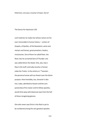 fishermen; one was a receiver of taxes. Out of
The Genius for Expression 103
such material, he made men whose names are for-
ever memorable In human history — writers of
Gospels, of Epistles, of the Revelation; saints and
martyrs and heroes; great preachers, healers,
missionaries. One of them he called Peter, the
Rock; two he surnamed Sons of Thunder; one
was called Simon the Zealot. One, alas, had a
flaw In the stuff; and Judas Iscarlov is forever
Judas the Traitor. In the artistry oi: *'haracter,
the perverse human will can thwart even the divine
purpose. How Inevitably, too, character Is des-
tiny. Judas, admitted to heaven and the com-
panionship of his master and his fellow apostles,
would slink away with downcast eyes from the hell
of those recognizing glances.
One who never saw Christ in the flesh is yet to
be numbered among the very greatest apostles.
151
 
