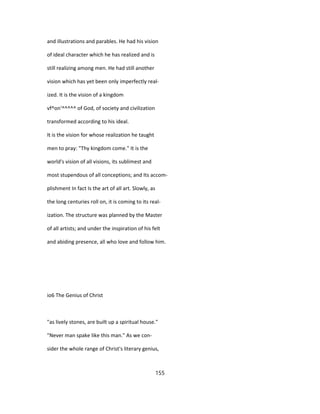 and illustrations and parables. He had his vision
of ideal character which he has realized and is
still realizing among men. He had still another
vision which has yet been only imperfectly real-
ized. It is the vision of a kingdom
vf^on'^^^^^ of God, of society and civilization
transformed according to his ideal.
It is the vision for whose realization he taught
men to pray: "Thy kingdom come." It is the
world's vision of all visions, its sublimest and
most stupendous of all conceptions; and Its accom-
plishment In fact Is the art of all art. Slowly, as
the long centuries roll on, it is coming to its real-
ization. The structure was planned by the Master
of all artists; and under the inspiration of his felt
and abiding presence, all who love and follow him.
io6 The Genius of Christ
"as lively stones, are built up a spiritual house."
"Never man spake like this man." As we con-
sider the whole range of Christ's literary genius,
155
 