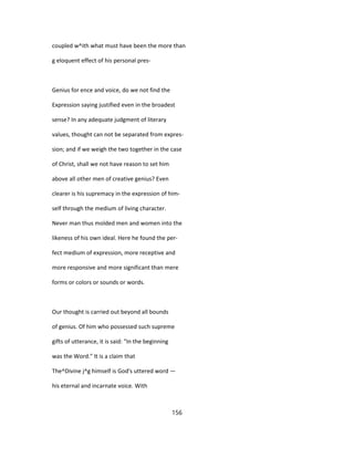 coupled w^ith what must have been the more than
g eloquent effect of his personal pres-
Genius for ence and voice, do we not find the
Expression saying justified even in the broadest
sense? In any adequate judgment of literary
values, thought can not be separated from expres-
sion; and if we weigh the two together in the case
of Christ, shall we not have reason to set him
above all other men of creative genius? Even
clearer is his supremacy in the expression of him-
self through the medium of living character.
Never man thus molded men and women into the
likeness of his own ideal. Here he found the per-
fect medium of expression, more receptive and
more responsive and more significant than mere
forms or colors or sounds or words.
Our thought is carried out beyond all bounds
of genius. Of him who possessed such supreme
gifts of utterance, it is said: "In the beginning
was the Word." It is a claim that
The^Divine j^g himself is God's uttered word —
his eternal and incarnate voice. With
156
 