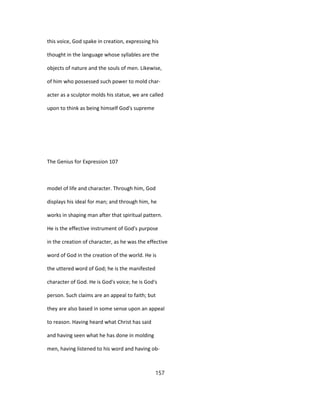 this voice, God spake in creation, expressing his
thought in the language whose syllables are the
objects of nature and the souls of men. Likewise,
of him who possessed such power to mold char-
acter as a sculptor molds his statue, we are called
upon to think as being himself God's supreme
The Genius for Expression 107
model of life and character. Through him, God
displays his ideal for man; and through him, he
works in shaping man after that spiritual pattern.
He is the effective instrument of God's purpose
in the creation of character, as he was the effective
word of God in the creation of the world. He is
the uttered word of God; he is the manifested
character of God. He is God's voice; he is God's
person. Such claims are an appeal to faith; but
they are also based in some sense upon an appeal
to reason. Having heard what Christ has said
and having seen what he has done in molding
men, having listened to his word and having ob-
157
 