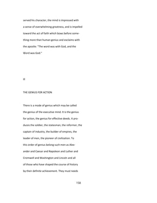 served his character, the mind is impressed with
a sense of overwhelming greatness, and is impelled
toward the act of faith which bows before some-
thing more than human genius and exclaims with
the apostle: "The word was with God, and the
Word was God."
Ill
THE GENIUS FOR ACTION
There is a mode of genius which may be called
the genius of the executive mind. It is the genius
for action, the genius for effective deeds. It pro-
duces the soldier, the statesman, the reformer, the
captain of industry, the builder of empires, the
leader of men, the pioneer of civilization. To
this order of genius belong such men as Alex-
ander and Caesar and Napoleon and Luther and
Cromwell and Washington and Lincoln and all
of those who have shaped the course of history
by their definite achievement. They must needs
158
 