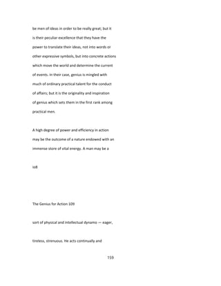 be men of ideas in order to be really great; but it
is their peculiar excellence that they have the
power to translate their ideas, not into words or
other expressive symbols, but into concrete actions
which move the world and determine the current
of events. In their case, genius is mingled with
much of ordinary practical talent for the conduct
of affairs; but it is the originality and inspiration
of genius which sets them in the first rank among
practical men.
A high degree of power and efficiency in action
may be the outcome of a nature endowed with an
immense store of vital energy. A man may be a
io8
The Genius for Action 109
sort of physical and intellectual dynamo — eager,
tireless, strenuous. He acts continually and
159
 