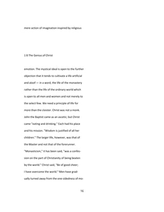 mere action of imagination inspired by religious
1 8 The Genius of Christ
emotion. The mystical ideal is open to the further
objection that it tends to cultivate a life artificial
and aloof — in a word, the life of the monastery
rather than the life of the ordinary world which
is open to all men and women and not merely to
the select few. We need a principle of life for
more than the cloister. Christ was not a monk.
John the Baptist came as an ascetic; but Christ
came "eating and drinking." Each had his place
and his mission. "Wisdom is justified of all her
children." The larger life, however, was that of
the Master and not that of the forerunner.
"Monasticism," it has been said, "was a confes-
sion on the part of Christianity of being beaten
by the world." Christ said, "Be of good cheer;
I have overcome the world." Men have grad-
ually turned away from the one-sidedness of mo-
16
 