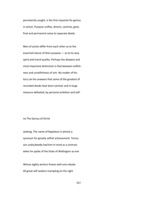 persistently sought, is the first requisite for genius
in action. Purpose unifies, directs, controls, gives
final and permanent value to separate deeds.
Men of action differ from each other as to the
essential nature of their purpose — as to its very
spirit and moral quality. Perhaps the deepest and
most important distinction is that between selfish-
ness and unselfishness of aim. No reader of his-
tory can be unaware that some of the greatest of
recorded deeds have been tainted, and in large
measure defeated, by personal ambition and self-
no The Genius of Christ
seeking. The name of Napoleon Is almost a
synonym for greatly selfish achievement. Tenny-
son undoubtedly had him In mind as a contrast
when he spoke of the Duke of Wellington as one
Whose eighty winters freeze with one rebuke
All great self-seekers trampling on the right.
161
 