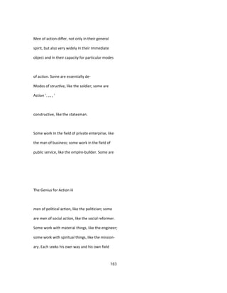 Men of action differ, not only In their general
spirit, but also very widely In their Immediate
object and In their capacity for particular modes
of action. Some are essentially de-
Modes of structlve, like the soldier; some are
Action '. ,., , '
constructive, like the statesman.
Some work In the field of private enterprise, like
the man of business; some work in the field of
public service, like the emplre-bullder. Some are
The Genius for Action iii
men of political action, like the politician; some
are men of social action, like the social reformer.
Some work with material things, like the engineer;
some work with spiritual things, like the mission-
ary. Each seeks his own way and his own field
163
 