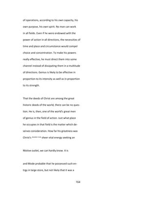 of operations, according to his own capacity, his
own purpose, his own spirit. No man can work
in all fields. Even if he were endowed with the
power of action in all directions, the necessities of
time and place and circumstance would compel
choice and concentration. To make his powers
really effective, he must direct them into some
channel instead of dissipating them in a multitude
of directions. Genius is likely to be effective in
proportion to its intensity as well as in proportion
to its strength.
That the deeds of Christ are among the great
historic deeds of the world, there can be no ques-
tion. He is, then, one of the world's great men
of genius in the field of action. Just what place
he occupies in that field is the matter which de-
serves consideration. How far his greatness was
Christ's ^^^^ ^^ sheer vital energy seeking an
Motive outlet, we can hardly know. It is
and Mode probable that he possessed such en-
trgy in large store, but not likely that it was a
164
 