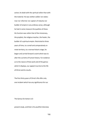 action; he dealt with the spiritual rather than with
the material. He was neither soldier nor states-
man nor reformer nor captain of industry nor
builder of empire in any ordinary sense, although
he had in some measure the qualities of these.
His function was rather that of the missionary,
the prophet, the religious teacher, the healer, the
builder of a spiritual empire. Restricted to three
years of time, to a small and comparatively re-
mote territory, to a narrow historic stage, he
began and carried forward a work which was to
alter the currents of human history. For evidence
as to the nature of that work and of the genius
which it displays, our appeal must be to the life
of Christ and its results.
The first thirty years of Christ's life offer only
one incident which has any significance for our
The Genius for Action 113
present study, and that is his youthful interview
166
 