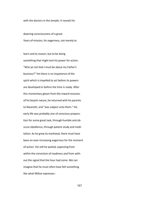 with the doctors in the temple. It reveals his
dawning consciousness of a great
Years of mission, his eagerness, not merely to
learn and to reason, but to be doing
something that might test his power for action.
"Wist ye not that I must be about my Father's
business?" Yet there is no impatience of the
spirit which is impelled to act before its powers
are developed or before the time is ready. After
this momentary gleam from the inward recesses
of his boyish nature, he returned with his parents
to Nazareth, and "was subject unto them." His
early life was probably one of conscious prepara-
tion for some great task, through humble and ob-
scure obedience, through patient study and medi-
tation. As he grew to manhood, there must have
been an ever-increasing eagerness for the moment
of action. Yet still he waited, expecting from
within the conviction of readiness and from with-
out the signal that the hour had come. We can
imagine that he must often have felt something
like what Milton expresses :
167
 