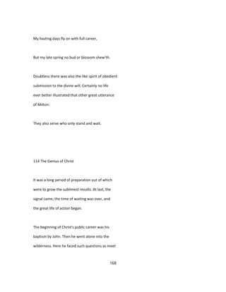 My hasting days fly on with full career,
But my late spring no bud or blossom shew'th.
Doubtless there was also the like spirit of obedient
submission to the divine will. Certainly no life
ever better illustrated that other great utterance
of Milton:
They also serve who only stand and wait.
114 The Genius of Christ
It was a long period of preparation out of which
were to grow the sublimest results. At last, the
signal came; the time of waiting was over, and
the great life of action began.
The beginning of Christ's public career was his
baptism by John. Then he went alone into the
wilderness. Here he faced such questions as meet
168
 