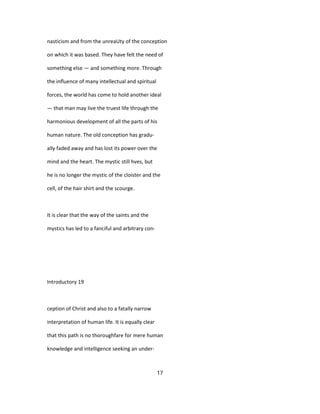 nasticism and from the unreaUty of the conception
on which it was based. They have felt the need of
something else — and something more. Through
the influence of many intellectual and spiritual
forces, the world has come to hold another ideal
— that man may live the truest life through the
harmonious development of all the parts of his
human nature. The old conception has gradu-
ally faded away and has lost its power over the
mind and the heart. The mystic still hves, but
he is no longer the mystic of the cloister and the
cell, of the hair shirt and the scourge.
It is clear that the way of the saints and the
mystics has led to a fanciful and arbitrary con-
Introductory 19
ception of Christ and also to a fatally narrow
interpretation of human life. It is equally clear
that this path is no thoroughfare for mere human
knowledge and intelligence seeking an under-
17
 