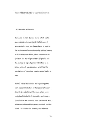He would be the builder of a spiritual empire in
The Genius for Action 115
the hearts of men. It was a choice which his fol-
lowers could not understand. His followers of
later centuries have not always dared to trust to
the attainment of spiritual ends by spiritual means.
In his first decisive choice, Christ showed the in-
spiration and the Insight and the originality and
the courage of a great genius in the field of re-
ligious action. It was a decision which laid the
foundations of his unique greatness as a leader of
men.
His first active step toward the beginning of his
work was an illustration of that power of leader-
ship. He drew to himself five men whom he re-
garded as fit to be his first disciples and helpers.
One of these was probably John the Apostle, who
relates the incident but does not mention his own
name. The second was Andrew, and the third
170
 