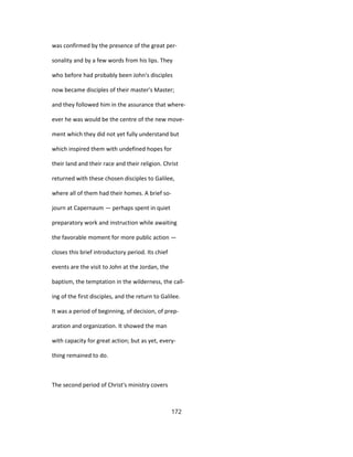 was confirmed by the presence of the great per-
sonality and by a few words from his lips. They
who before had probably been John's disciples
now became disciples of their master's Master;
and they followed him in the assurance that where-
ever he was would be the centre of the new move-
ment which they did not yet fully understand but
which inspired them with undefined hopes for
their land and their race and their religion. Christ
returned with these chosen disciples to Galilee,
where all of them had their homes. A brief so-
journ at Capernaum — perhaps spent in quiet
preparatory work and instruction while awaiting
the favorable moment for more public action —
closes this brief introductory period. Its chief
events are the visit to John at the Jordan, the
baptism, the temptation in the wilderness, the call-
ing of the first disciples, and the return to Galilee.
It was a period of beginning, of decision, of prep-
aration and organization. It showed the man
with capacity for great action; but as yet, every-
thing remained to do.
The second period of Christ's ministry covers
172
 