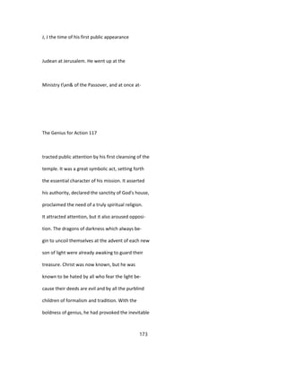 J, J the time of his first public appearance
Judean at Jerusalem. He went up at the
Ministry txn& of the Passover, and at once at-
The Genius for Action 117
tracted public attention by his first cleansing of the
temple. It was a great symbolic act, setting forth
the essential character of his mission. It asserted
his authority, declared the sanctity of God's house,
proclaimed the need of a truly spiritual religion.
It attracted attention, but it also aroused opposi-
tion. The dragons of darkness which always be-
gin to uncoil themselves at the advent of each new
son of light were already awaking to guard their
treasure. Christ was now known, but he was
known to be hated by all who fear the light be-
cause their deeds are evil and by all the purblind
children of formalism and tradition. With the
boldness of genius, he had provoked the inevitable
173
 