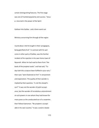 certain distinguishing features. The first stage
was one of marked popularity and success. "Jesus
p. returned in the power of the Spirit
Galilean Into Galilee : and a fame vvent out
Ministry concerning him through all the region
round about. And he taught in their synagogues,
being glorified of all." In contrast with his wel-
come in other parts of Galilee, was the familiar
incident of his rejection in his own home town of
Nazareth. When he had read to them from "the
book of the prophet Isaiah," and had said, "To-
day hath this scripture been fulfilled in your ears,"
their eyes "were fastened on him" in amazement
and expectation. The quality of their wonder is
implied by their question, "Is not this Joseph's
son?" It was not the wonder of joyful accept-
ance, but the wonder of incredulous astonishment
at such powers in one whom they had known for
many years as the uneducated son of a carpenter,
their fellow-townsman. "No prophet is accept-
able in his own country." It was a severe rebuke
175
 