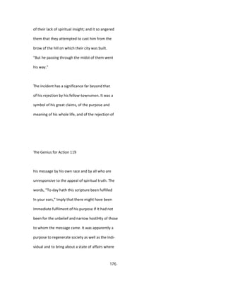 of their lack of spiritual insight; and it so angered
them that they attempted to cast him from the
brow of the hill on which their city was built.
"But he passing through the midst of them went
his way."
The incident has a significance far beyond that
of his rejection by his fellow-townsmen. It was a
symbol of his great claims, of the purpose and
meaning of his whole life, and of the rejection of
The Genius for Action 119
his message by his own race and by all who are
unresponsive to the appeal of spiritual truth. The
words, "To-day hath this scripture been fulfilled
In your ears," Imply that there might have been
Immediate fulfilment of his purpose If It had not
been for the unbelief and narrow hostlHty of those
to whom the message came. It was apparently a
purpose to regenerate society as well as the Indi-
vidual and to bring about a state of affairs where
176
 