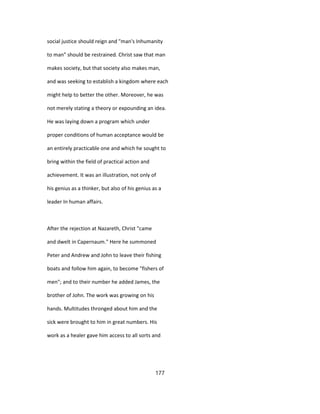 social justice should reign and "man's Inhumanity
to man" should be restrained. Christ saw that man
makes society, but that society also makes man,
and was seeking to establish a kingdom where each
might help to better the other. Moreover, he was
not merely stating a theory or expounding an idea.
He was laying down a program which under
proper conditions of human acceptance would be
an entirely practicable one and which he sought to
bring within the field of practical action and
achievement. It was an illustration, not only of
his genius as a thinker, but also of his genius as a
leader In human affairs.
After the rejection at Nazareth, Christ "came
and dwelt in Capernaum." Here he summoned
Peter and Andrew and John to leave their fishing
boats and follow him again, to become "fishers of
men"; and to their number he added James, the
brother of John. The work was growing on his
hands. Multitudes thronged about him and the
sick were brought to him in great numbers. His
work as a healer gave him access to all sorts and
177
 