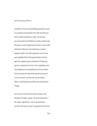 I20 The Genius of Christ
conditions of men and probably guarded his work
as a preacher and teacher from the interference
of the Jewish and Roman rulers. His life was
one of constant and effective activity in these two
directions, and through that activity, he was estab-
hshing his influence and authority as a great
popular leader. His chief reputation at this time
was probably that of the great healer; but this
gave him opportunity to forward his loftier pur-
pose as a physician of souls. This is doubtless the
real importance and significance of his miracles
from the point of view of his practical career as
a man of action. His life was one of tireless
effort, marked by great intellectual and spiritual
energy.
Even into his moments of solitary prayer, the
disciples intruded, saying, "All are seeking thee."
His reply is significant: "Let us go elsewhere
into the next towns, that I may preach there also."
178
 