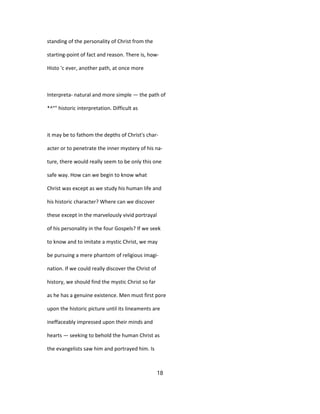 standing of the personality of Christ from the
starting-point of fact and reason. There is, how-
Histo 'c ever, another path, at once more
Interpreta- natural and more simple — the path of
*^°" historic interpretation. Difficult as
it may be to fathom the depths of Christ's char-
acter or to penetrate the inner mystery of his na-
ture, there would really seem to be only this one
safe way. How can we begin to know what
Christ was except as we study his human life and
his historic character? Where can we discover
these except in the marvelously vivid portrayal
of his personality in the four Gospels? If we seek
to know and to imitate a mystic Christ, we may
be pursuing a mere phantom of religious imagi-
nation. If we could really discover the Christ of
history, we should find the mystic Christ so far
as he has a genuine existence. Men must first pore
upon the historic picture until its lineaments are
ineffaceably impressed upon their minds and
hearts — seeking to behold the human Christ as
the evangelists saw him and portrayed him. Is
18
 