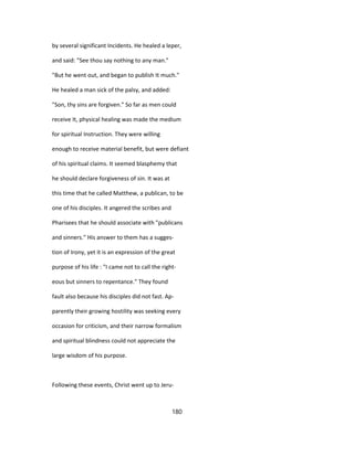by several significant Incidents. He healed a leper,
and said: "See thou say nothing to any man."
"But he went out, and began to publish It much."
He healed a man sick of the palsy, and added:
"Son, thy sins are forgiven." So far as men could
receive It, physical healing was made the medium
for spiritual Instruction. They were willing
enough to receive material benefit, but were defiant
of his spiritual claims. It seemed blasphemy that
he should declare forgiveness of sin. It was at
this time that he called Matthew, a publican, to be
one of his disciples. It angered the scribes and
Pharisees that he should associate with "publicans
and sinners." His answer to them has a sugges-
tion of Irony, yet it is an expression of the great
purpose of his life : "I came not to call the right-
eous but sinners to repentance." They found
fault also because his disciples did not fast. Ap-
parently their growing hostility was seeking every
occasion for criticism, and their narrow formalism
and spiritual blindness could not appreciate the
large wisdom of his purpose.
Following these events, Christ went up to Jeru-
180
 