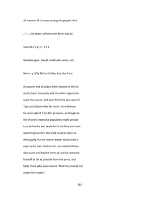 all manner of sickness among the people. And
„ ^ „ , the report of him went forth Into all
Second o • y> r-- 1 • 1
Galilean oyria. brreat multitudes came, not
Ministry Q^y fj-Qm Galilee, but also from
Jerusalem and all Judea, from Idumea In the far
south, from Decapolis and the other regions be-
yond the Jordan, and even from the sea coast of
Tyre and SIdon In the far north. He withdrew
to some extent from this pressure, as though he
felt that this excessive popularity might precipi-
tate before he was ready for It the final and over-
whelming hostility. His work must be done so
thoroughly that no human power could undo it
even by his own destruction. He received those
who came and healed them all, but he removed
himself as far as possible from the press, and
bade those who were healed "that they should not
make him known."
183
 