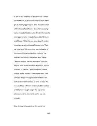 It was at this time that he delivered the Sermon
on the Mount, that wonderful declaration of the
great underlying principles of his ministry. It had
all the force of an effective deed. Here was origi-
nality instead of tradition, the direct influence of a
strong personality instead of appeal to Abraham
and Moses. "When he was come down from the
mountain, great multitudes followed him." Typi-
cal miracles of this same time are the healing of
the centurion's servant and the raising of the
widow's son at Nain. The people were saying:
"A great prophet is arisen among us." John the
Baptist in his prison heard the wonderful reports,
and sent to ask him: "Art thou he that cometh,
or look we for another?" The answer was: "Tell
John the things which ye do hear and see." His
daily acts were the witness of what he was. This
was doubtless sufficient for John; but the scribes
and Pharisees sought a sign. The sign of his
character and his life and his works was not
enough.
One of the vivid incidents of this part of his
185
 