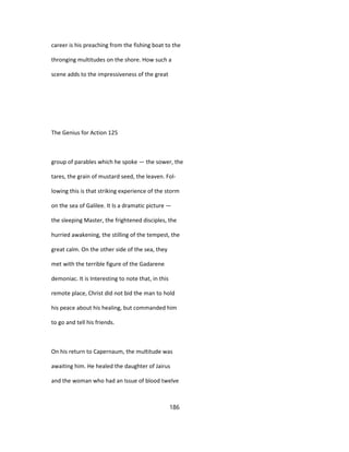 career is his preaching from the fishing boat to the
thronging multitudes on the shore. How such a
scene adds to the impressiveness of the great
The Genius for Action 125
group of parables which he spoke — the sower, the
tares, the grain of mustard seed, the leaven. Fol-
lowing this is that striking experience of the storm
on the sea of Galilee. It Is a dramatic picture —
the sleeping Master, the frightened disciples, the
hurried awakening, the stilling of the tempest, the
great calm. On the other side of the sea, they
met with the terrible figure of the Gadarene
demoniac. It is Interesting to note that, in this
remote place, Christ did not bid the man to hold
his peace about his healing, but commanded him
to go and tell his friends.
On his return to Capernaum, the multitude was
awaiting him. He healed the daughter of Jairus
and the woman who had an Issue of blood twelve
186
 