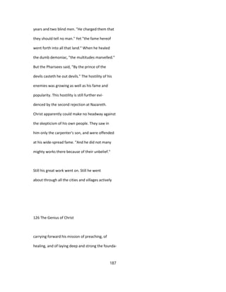 years and two blind men. "He charged them that
they should tell no man." Yet "the fame hereof
went forth into all that land." When he healed
the dumb demoniac, "the multitudes marvelled."
But the Pharisees said, "By the prince of the
devils casteth he out devils." The hostility of his
enemies was growing as well as his fame and
popularity. This hostility is still further evi-
denced by the second rejection at Nazareth.
Christ apparently could make no headway against
the skepticism of his own people. They saw in
him only the carpenter's son, and were offended
at his wide-spread fame. "And he did not many
mighty works there because of their unbelief."
Still his great work went on. Still he went
about through all the cities and villages actively
126 The Genius of Christ
carrying forward his mission of preaching, of
healing, and of laying deep and strong the founda-
187
 