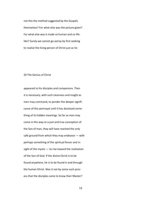 not this the method suggested by the Gospels
themselves? For what else was the picture given?
For what else was it made so human and so life-
like? Surely we cannot go astray by first seeking
to realize the living person of Christ just as he
20 The Genius of Christ
appeared to his disciples and companions. Then
it is necessary, with such clearness and insight as
men may command, to ponder the deeper signifi-
cance of this portrayal until it has disclosed some-
thing of its hidden meanings. So far as men may
come in this way to a just and true conception of
the Son of man, they will have reached the only
safe ground from which they may endeavor — with
perhaps something of the spiritual fervor and in-
sight of the mystic — to rise toward the realization
of the Son of God. If the divine Christ is to be
found anywhere, he is to be found in and through
the human Christ. Was it not by some such proc-
ess that the disciples came to know their Master?
19
 