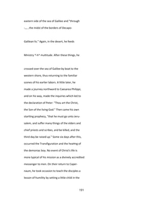 eastern side of the sea of Galilee and "through
-,., , the midst of the borders of Decapo-
Galilean lis." Again, in the desert, he feeds
Ministry ^-h^ multitude. After these things, he
crossed over the sea of Galilee by boat to the
western shore, thus returning to the familiar
scenes of his earlier labors. A little later, he
made a journey northward to Caesarea Philippi,
and on his way, made the inquiries which led to
the declaration of Peter: "Thou art the Christ,
the Son of the living God." Then came his own
startling prophecy, "that he must go unto Jeru-
salem, and suffer many things of the elders and
chief priests and scribes, and be killed, and the
third day be raised up." Some six days after this,
occurred the Transfiguration and the heaHng of
the demoniac boy. No event of Christ's life is
more typical of his mission as a divinely accredited
messenger to men. On their return to Caper-
naum, he took occasion to teach the disciples a
lesson of humility by setting a little child in the
191
 