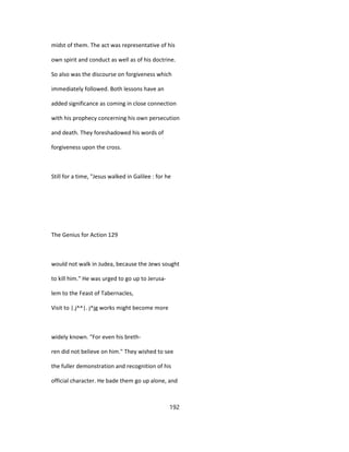 midst of them. The act was representative of his
own spirit and conduct as well as of his doctrine.
So also was the discourse on forgiveness which
immediately followed. Both lessons have an
added significance as coming in close connection
with his prophecy concerning his own persecution
and death. They foreshadowed his words of
forgiveness upon the cross.
Still for a time, "Jesus walked in Galilee : for he
The Genius for Action 129
would not walk in Judea, because the Jews sought
to kill him." He was urged to go up to Jerusa-
lem to the Feast of Tabernacles,
Visit to |.j^^|. j^jg works might become more
widely known. "For even his breth-
ren did not believe on him." They wished to see
the fuller demonstration and recognition of his
official character. He bade them go up alone, and
192
 