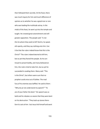 then followed them secretly. At the feast, there
was much inquiry for him and much difference of
opinion as to whether he was a good man or one
who was leading the multitude astray. In the
midst of the feast, he went up into the temple and
taught. He created great astonishment and still
greater opposition. The people said: "Is not
this he whom they seek to kill? And lo, he speak-
eth openly, and they say nothing unto him. Can
it be that the rulers indeed know that this is the
Christ?" The rulers indeed desired to kill him;
but as yet they feared the people. As he con-
tinued to preach boldly, and many believed on
him, the rulers tried to take him, but as yet he
succeeded in evading them. Many said: "This
is the Christ"; but others were sure that no
prophet could arise out of Galilee. The mad
fury of his enemies was baffled. He said to them :
"Why do ye not understand my speech?" "Ye
are of your father the devil." His speech was so
bold and his rebukes so severe that they were bent
on his destruction. "They took up stones there-
fore to cast at him : but Jesus hid himself and went
193
 