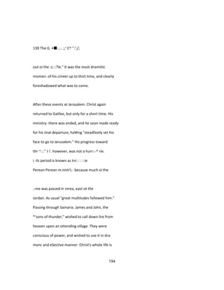 130 The G. •■:.:.. ;;' C^ ":';/;
out oi the :c:::?le." It was the most dramiitic
momen: of his ciireer up to thizt time, and clearly
foreshadowed what was to come.
After these events at Jerasalem. Christ again
returned to Galilee, but only for a short time. His
ministry- there was ended, and he soon made ready
for his iinal departure, haWng "steadfastly set his
face to go to Jerusalem." His progress toward
thr ~::.'' J i'. however, was not a hurr::-^ rie.
i -lis period is known as tni: : : ::ie
Perean Perean m:nistr-. because much oi the
::me was passed in rerea, east ot the
Jordan. As usual "great multitudes followed him."
Passing through Samaria. James and John, the
*'sons of thunder," wished to call down lire from
heaven upon an ottending village. They were
conscious of power, and wished to use it in dra-
manc and eSective manner. Christ's whole life is
194
 