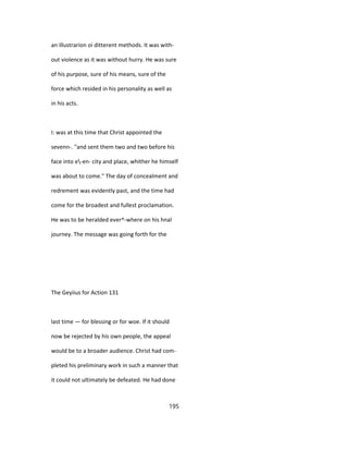 an illustrarion oi ditterent methods. It was with-
out violence as it was without hurry. He was sure
of his purpose, sure of his means, sure of the
force which resided in his personality as well as
in his acts.
I: was at this time that Christ appointed the
sevenn-. "and sent them two and two before his
face into e-en- city and place, whither he himself
was about to come." The day of concealment and
redrement was evidently past, and the time had
come for the broadest and fullest proclamation.
He was to be heralded ever^-where on his hnal
journey. The message was going forth for the
The Geyiius for Action 131
last time — for blessing or for woe. If it should
now be rejected by his own people, the appeal
would be to a broader audience. Christ had com-
pleted his preliminary work in such a manner that
it could not ultimately be defeated. He had done
195
 