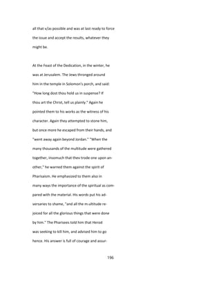 all that v/as possible and was at last ready to force
the issue and accept the results, whatever they
might be.
At the Feast of the Dedication, in the winter, he
was at Jerusalem. The Jews thronged around
him in the temple in Solomon's porch, and said:
"How long dost thou hold us in suspense? If
thou art the Christ, tell us plainly." Again he
pointed them to his works as the witness of his
character. Again they attempted to stone him,
but once more he escaped from their hands, and
"went away again beyond Jordan." "When the
many thousands of the multitude were gathered
together, insomuch that thev trode one upon an-
other," he warned them against the spirit of
Pharisaism. He emphasized to them also in
many ways the importance of the spiritual as com-
pared with the material. His words put his ad-
versaries to shame, "and all the m.ultitude re-
joiced for all the glorious things that were done
by him." The Pharisees told him that Herod
was seeking to kill him, and advised him to go
hence. His answer is full of courage and assur-
196
 