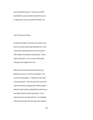 ance and determination: ''Go and say to that
fox. Behold, I cast out devils and perform cures
to-day and to-morrow, and the third day I am
132 The Genius of Christ
perfected. Howbeit I must go on my way to-day
and to-morrow and the day following: for it can-
not be that a prophet perish out of Jerusalem."
Then follows the pathetic lamentation, "O Jeru-
salem, Jerusalem." It is a cry out of the heart,
voicing all the tragedy of his life.
When Christ heard that his friend Lazarus of
Bethany was sick, he said to his disciples: "Let
us go into Judea again." It seemed to them like
a rash procedure. "The Jews were but now seek-
ing to stone thee; and goest thou thither again?"
When he still insisted, and told them that Lazarus
was dead, Thomas said to the others: "Let us
also go that we may die with him." He probably
voiced the feeling of all, that to go into Judea at
197
 