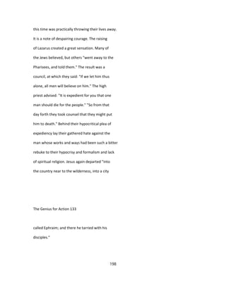 this time was practically throwing their lives away.
It is a note of despairing courage. The raising
of Lazarus created a great sensation. Many of
the Jews believed, but others "went away to the
Pharisees, and told them." The result was a
council, at which they said: "If we let him thus
alone, all men will believe on him." The high
priest advised: "It is expedient for you that one
man should die for the people." "So from that
day forth they took counsel that they might put
him to death." Behind their hypocritical plea of
expediency lay their gathered hate against the
man whose works and ways had been such a bitter
rebuke to their hypocrisy and formalism and lack
of spiritual religion. Jesus again departed "into
the country near to the wilderness, into a city
The Genius for Action 133
called Ephraim; and there he tarried with his
disciples."
198
 