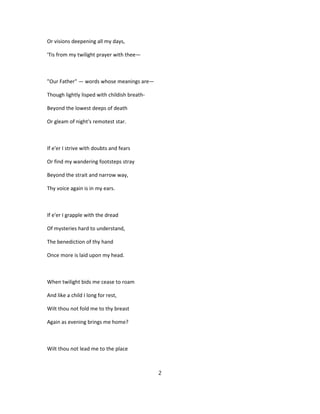 Or visions deepening all my days,
'Tis from my twilight prayer with thee—
"Our Father" — words whose meanings are—
Though lightly lisped with childish breath-
Beyond the lowest deeps of death
Or gleam of night's remotest star.
If e'er I strive with doubts and fears
Or find my wandering footsteps stray
Beyond the strait and narrow way,
Thy voice again is in my ears.
If e'er I grapple with the dread
Of mysteries hard to understand,
The benediction of thy hand
Once more is laid upon my head.
When twilight bids me cease to roam
And like a child I long for rest,
Wilt thou not fold me to thy breast
Again as evening brings me home?
Wilt thou not lead me to the place
2
 