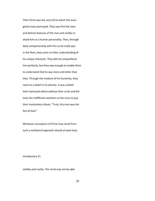 Their Christ was the very Christ which the evan-
gelists have portrayed. They saw first the clear
and distinct features of the man and vividly re-
alized him as a human personality. Then, through
daily companionship with him as he really was
in the flesh, they came to fuller understanding of
his unique character. They did not comprehend
him perfectly, but they saw enough to enable them
to understand that he was more and other than
they. Through the medium of his humanity, they
came to a belief in his divinity. It was a belief
that impressed others without their circle and led
even the indifferent watchers at the cross to pay
their involuntary tribute, "Truly, this man was the
Son of God."
Whatever conception of Christ may result from
such a method of approach should at least have
Introductory 21
solidity and reality. The mind may not be able
20
 