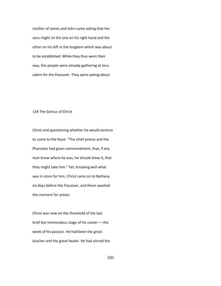 mother of James and John came asking that her
sons might sit the one on his right hand and the
other on his left in the kingdom which was about
to be established. While they thus went their
way, the people were already gathering at Jeru-
salem for the Passover. They were asking about
134 The Genius of Christ
Christ and questioning whether he would venture
to come to the feast. "The chief priests and the
Pharisees had given commandment, that, if any
man knew where he was, he should shew it, that
they might take him." Yet, knowing well what
was in store for him, Christ came on to Bethany
six days before the Passover, and there awaited
the moment for action.
Christ was now on the threshold of the last
brief but tremendous stage of his career — the
week of his passion. He had been the great
teacher and the great healer. He had stirred the
200
 