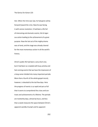 The Genius for Action 135
tlon. When the time was ripe, he had gone calmly-
forward toward the crisis. Now he was facing
it with serene resolution. It had been a life full
of interesting and dramatic events, full of vigor-
ous action leading to the achievement of a great
purpose. Now the last act of the mighty drama
was at hand, and the stage was already cleared
for the most momentous action in all the world's
history.
Christ's public life had been a very short one;
but it had been so crowded with busy activity and
fast-coming events that we have the impression of
a long career divided into many important periods.
More than a fourth of the whole gospel record,
however, is devoted to the last few days. Here
the progress of events is so rapid and yet so full
that it seems to comprehend the crises and con-
trasts and achievements of a lifetime. The periods
are marked by days, almost by hours, and less
than a week measures the space between Christ's
apparent worldly triumph and his apparent
202
 