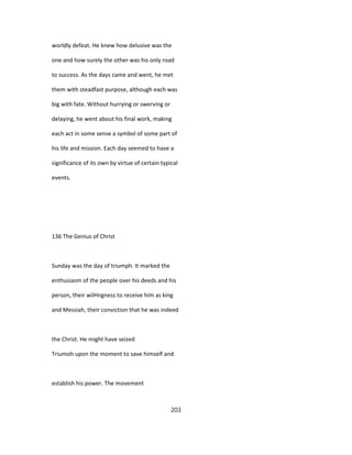 worldly defeat. He knew how delusive was the
one and how surely the other was his only road
to success. As the days came and went, he met
them with steadfast purpose, although each was
big with fate. Without hurrying or swerving or
delaying, he went about his final work, making
each act in some sense a symbol of some part of
his life and mission. Each day seemed to have a
significance of its own by virtue of certain typical
events.
136 The Genius of Christ
Sunday was the day of triumph. It marked the
enthusiasm of the people over his deeds and his
person, their wilHngness to receive him as king
and Messiah, their conviction that he was indeed
the Christ. He might have seized
Triumoh upon the moment to save himself and
establish his power. The movement
203
 