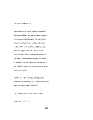 The Genius for Action 137
own people. As he passed over the shoulder of
the Mount of Olives and saw Jerusalem beneath
him, he stood still and wept in the midst of that
shouting multitude. In the background was the
hostility of his enemies. They said bitterly: "Lo,
the world is gone after him." "When he was
come into Jerusalem, all the city was stirred." It
had been a day of splendid triumph, and among
all the days of his life, it had been the one which
had shown his power over men and also his power
over his own spirit.
Monday was a day of teaching. The great act
of the day was a symbolic one — the second cleans-
ing of the temple. At the beginning
2^y °^ and at the end of his ministry, he set
Teaching . , , . . . ^ . , . , .
205
 