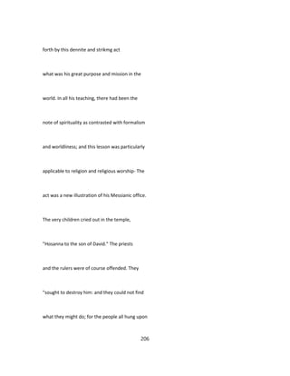 forth by this dennite and strikmg act
what was his great purpose and mission in the
world. In all his teaching, there had been the
note of spirituality as contrasted with formalism
and worldliness; and this lesson was particularly
applicable to religion and religious worship- The
act was a new illustration of his Messianic office.
The very children cried out in the temple,
"Hosanna to the son of David." The priests
and the rulers were of course offended. They
"sought to destroy him: and they could not find
what they might do; for the people all hung upon
206
 