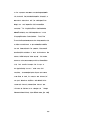— the two sons who were bidden to go work in
the vineyard, the husbandmen who slew such as
were sent unto them, and the marriage of the
king's son. They bore also this tremendous
meaning: "The kingdom of God shall be taken
away from you, and shall be given to a nation
bringing forth the fruits thereof." One of the
features of this day was the discourse against the
scribes and Pharisees, in which he repeated for
the last time and with the greatest fulness and
emphasis his utterance of woes against them. His
saying concerning the poor widow's two mites
seems to point a contrast to their pride and dis-
play. Their hostility brought the thought of
his approaching sacrifice. "Now is my soul
troubled." He saw clearly the doom which was
now close .at hand, but his soul was also set on
the glory which lay beyond It and which could
come only through his sacrifice. His soul was
troubled by the fate of his own people. "Though
he had done so many signs before them, yet they
208
 